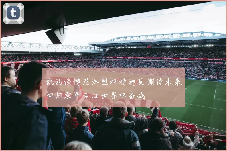 凯西谈博尼加盟科特迪瓦期待未来回归意甲专注世界杯备战