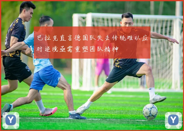 巴拉克直言德国队失去传统难以应对逆境亟需重塑团队精神