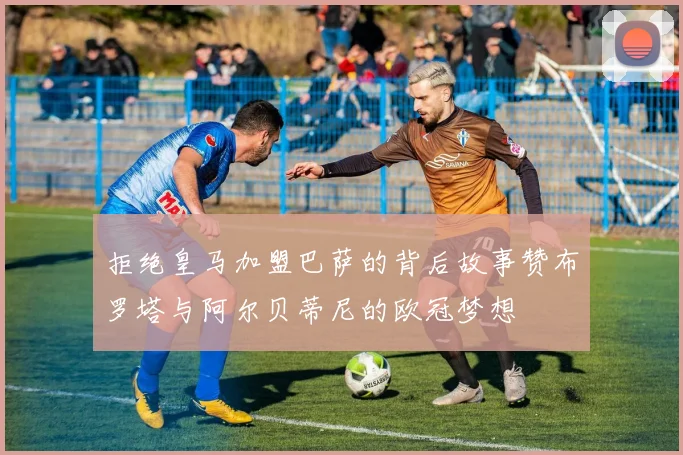 拒绝皇马加盟巴萨的背后故事赞布罗塔与阿尔贝蒂尼的欧冠梦想