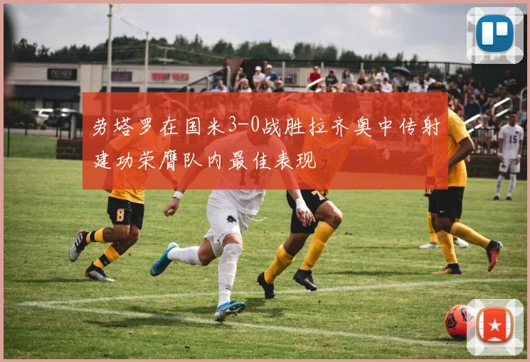 劳塔罗在国米3-0战胜拉齐奥中传射建功荣膺队内最佳表现