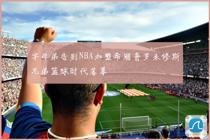 字母弟告别NBA加盟希腊普罗米修斯兄弟篮球时代落幕