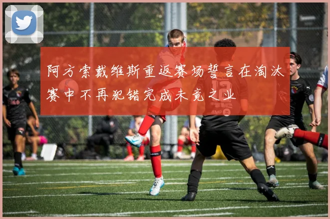 阿方索戴维斯重返赛场誓言在淘汰赛中不再犯错完成未竟之业