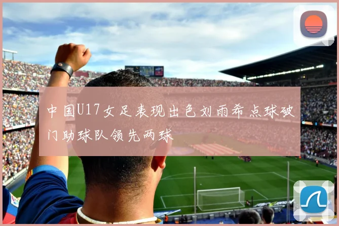 中国U17女足表现出色刘雨希点球破门助球队领先两球