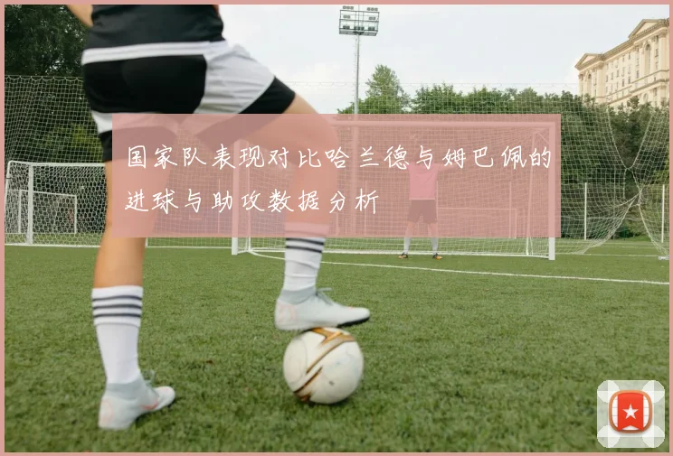 国家队表现对比哈兰德与姆巴佩的进球与助攻数据分析