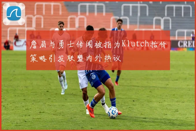 詹眉与勇士传闻被指为Klutch抬价策略引发联盟内外热议