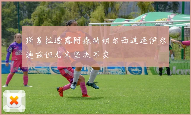 斯基拉透露阿森纳切尔西追逐伊尔迪兹但尤文坚决不卖