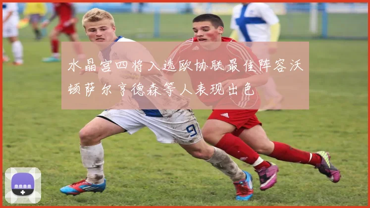 水晶宫四将入选欧协联最佳阵容沃顿萨尔亨德森等人表现出色
