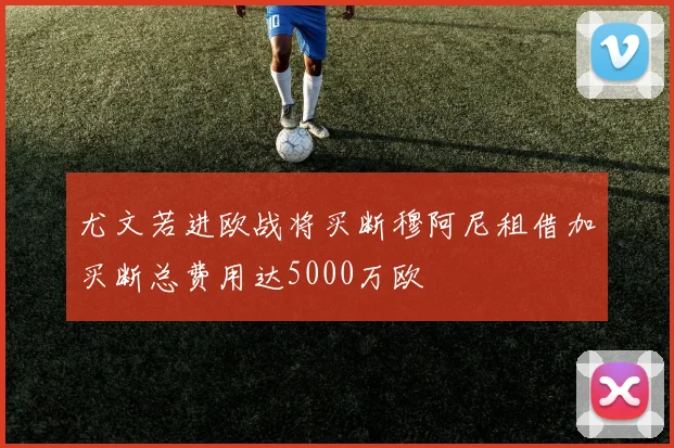 尤文若进欧战将买断穆阿尼租借加买断总费用达5000万欧