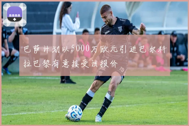 巴萨计划以5000万欧元引进巴尔科拉巴黎有意接受该报价