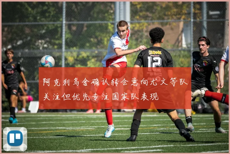 阿克利乌舍确认转会意向尤文等队关注但优先专注国家队表现