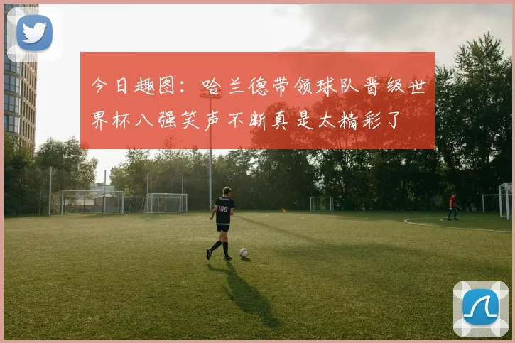 今日趣图:哈兰德带领球队晋级世界杯八强笑声不断真是太精彩了