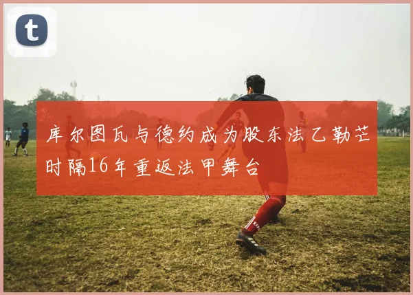 库尔图瓦与德约成为股东法乙勒芒时隔16年重返法甲舞台