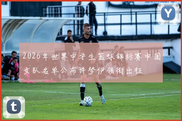 2026年世界中学生篮球锦标赛中国女队名单公布许梦伊领衔出征