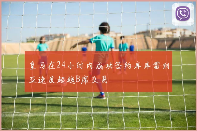皇马在24小时内成功签约库库雷利亚速度超越B席交易