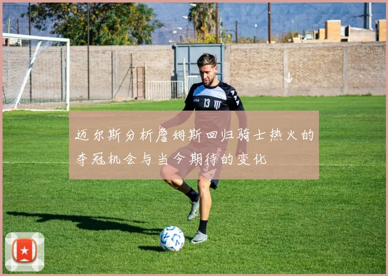 迈尔斯分析詹姆斯回归骑士热火的夺冠机会与当今期待的变化