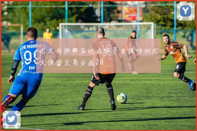 尤文与热那亚达成球员互换协议尤文保留交易分成20