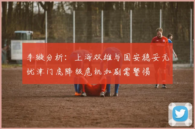 李璇分析：上海双雄与国安稳妥无忧津门虎降级危机加剧需警惕