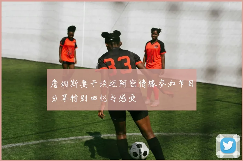 詹姆斯妻子谈迈阿密情缘参加节目分享特别回忆与感受